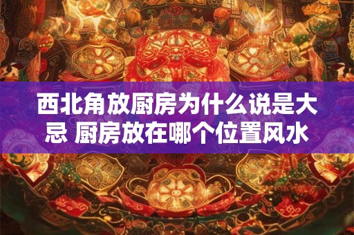 西北角放厨房为什么说是大忌 厨房放在哪个位置风水好