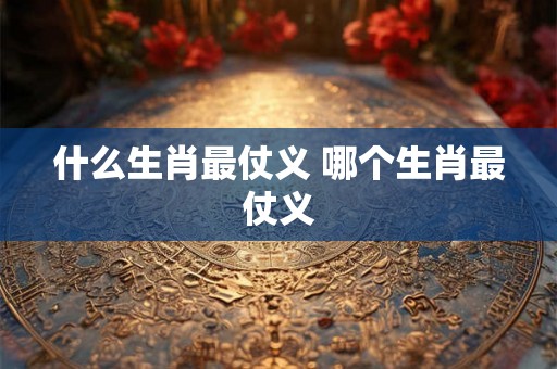 什么生肖最仗义 哪个生肖最仗义