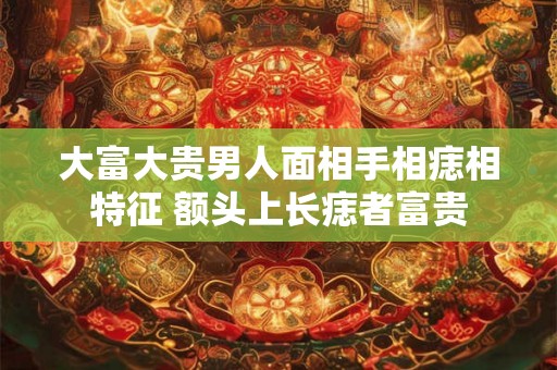 大富大贵男人面相手相痣相特征 额头上长痣者富贵 大富大贵男人面相手相痣相特征 额头上长痣者富贵