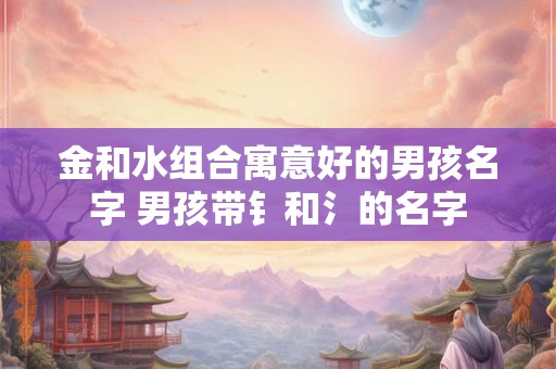 金和水组合寓意好的男孩名字 男孩带钅和氵的名字