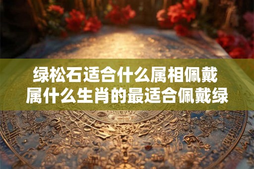 绿松石适合什么属相佩戴 属什么生肖的最适合佩戴绿松石