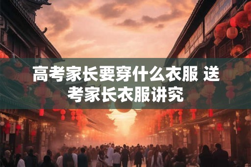 高考家长要穿什么衣服 送考家长衣服讲究