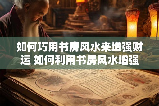 如何巧用书房风水来增强财运 如何利用书房风水增强财运