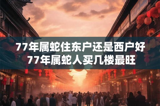 77年属蛇住东户还是西户好 77年属蛇人买几楼最旺