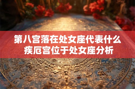 第八宫落在处女座代表什么 疾厄宫位于处女座分析 第八宫落在处女座代表什么 疾厄宫位于处女座分析