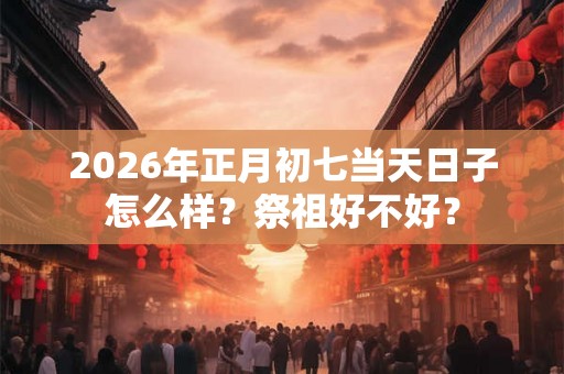 2026年正月初七当天日子怎么样？祭祖好不好？