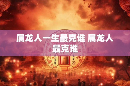 属龙人一生最克谁 属龙人最克谁
