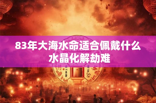 83年大海水命适合佩戴什么 水晶化解劫难