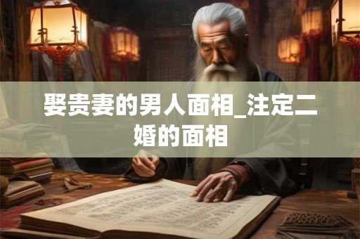 娶贵妻的男人面相_注定二婚的面相