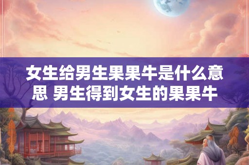 女生给男生果果牛是什么意思 男生得到女生的果果牛是什么含义 女生给男生果果牛是什么意思 男生得到女生的果果牛是什么含义
