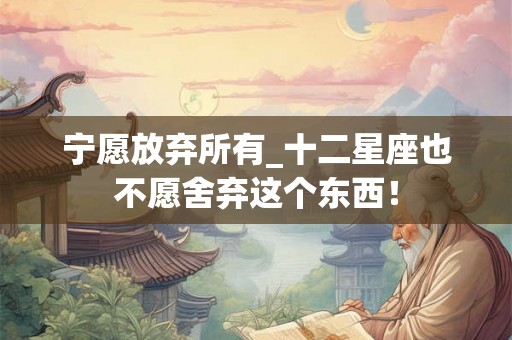宁愿放弃所有_十二星座也不愿舍弃这个东西! 宁愿放弃所有_十二星座也不愿舍弃这个东西!