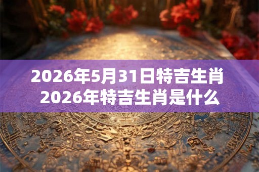 2026年5月31日特吉生肖 2026年特吉生肖是什么