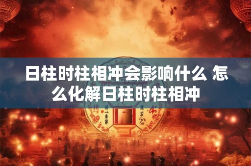 日柱时柱相冲会影响什么 怎么化解日柱时柱相冲