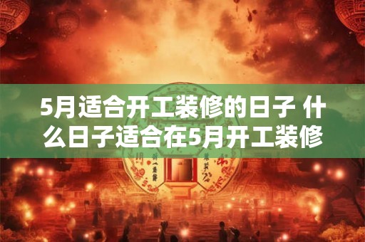 5月适合开工装修的日子 什么日子适合在5月开工装修
