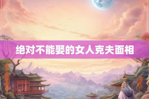 绝对不能娶的女人克夫面相 绝对不能娶的女人克夫面相