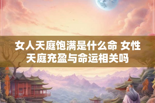 女人天庭饱满是什么命 女性天庭充盈与命运相关吗
