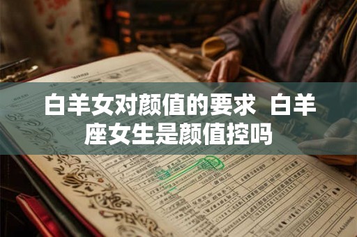 白羊女对颜值的要求 白羊座女生是颜值控吗 白羊女对颜值的要求 白羊座女生是颜值控吗
