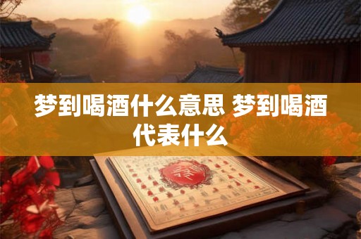 梦到喝酒什么意思 梦到喝酒代表什么 梦到喝酒什么意思 梦到喝酒代表什么
