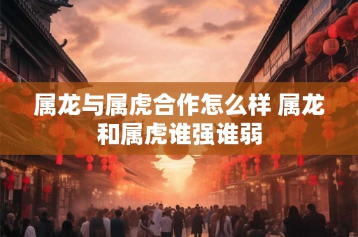 属龙与属虎合作怎么样 属龙和属虎谁强谁弱