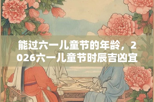 能过六一儿童节的年龄，2026六一儿童节时辰吉凶宜忌