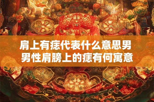 肩上有痣代表什么意思男 男性肩膀上的痣有何寓意 肩上有痣代表什么意思男 男性肩膀上的痣有何寓意