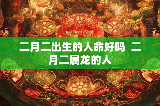 二月二出生的人命好吗 二月二属龙的人 二月二出生的人命好吗 二月二属龙的人