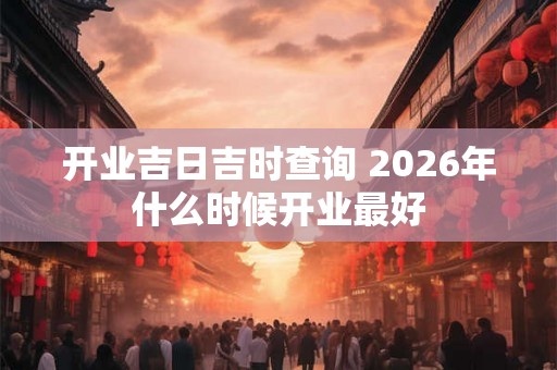开业吉日吉时查询 2026年什么时候开业最好