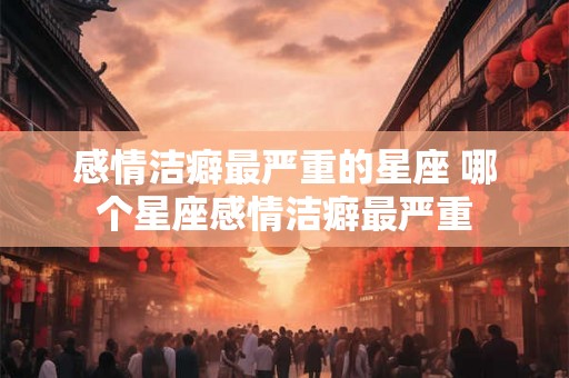感情洁癖最严重的星座 哪个星座感情洁癖最严重