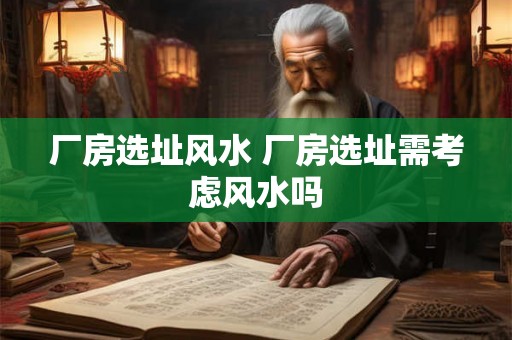 厂房选址风水 厂房选址需考虑风水吗 厂房选址风水 厂房选址需考虑风水吗