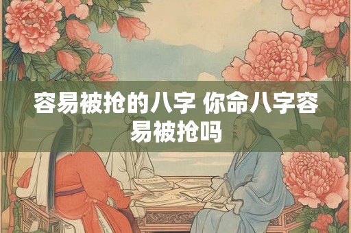 容易被抢的八字 你命八字容易被抢吗 容易被抢的八字 你命八字容易被抢吗