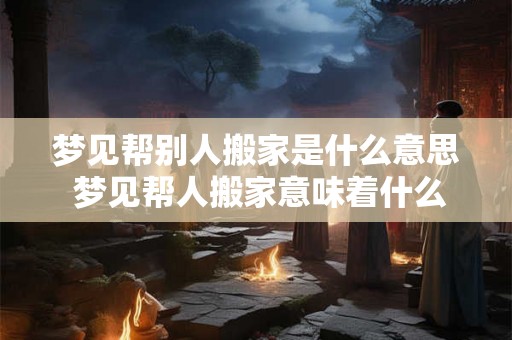 梦见帮别人搬家是什么意思 梦见帮人搬家意味着什么