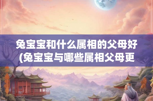 兔宝宝和什么属相的父母好(兔宝宝与哪些属相父母更搭配？)