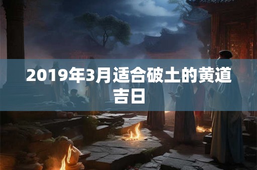 2019年3月适合破土的黄道吉日 2019年3月适合破土的黄道吉日
