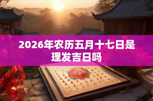 2026年农历五月十七日是理发吉日吗