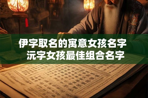 伊字取名的寓意女孩名字 沅字女孩最佳组合名字 伊字取名的寓意女孩名字 沅字女孩最佳组合名字