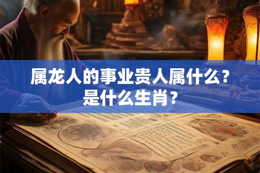 属龙人的事业贵人属什么?是什么生肖? 属龙人的事业贵人属什么?是什么生肖?