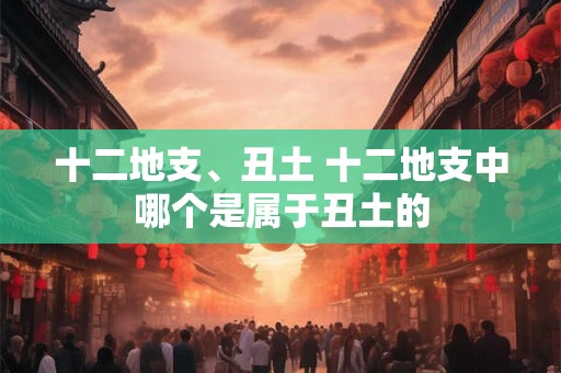 十二地支、丑土 十二地支中哪个是属于丑土的