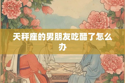 天秤座的男朋友吃醋了怎么办