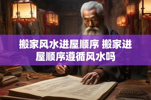 搬家风水进屋顺序 搬家进屋顺序遵循风水吗
