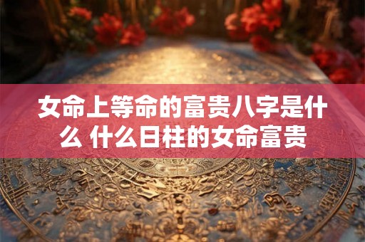 女命上等命的富贵八字是什么 什么日柱的女命富贵