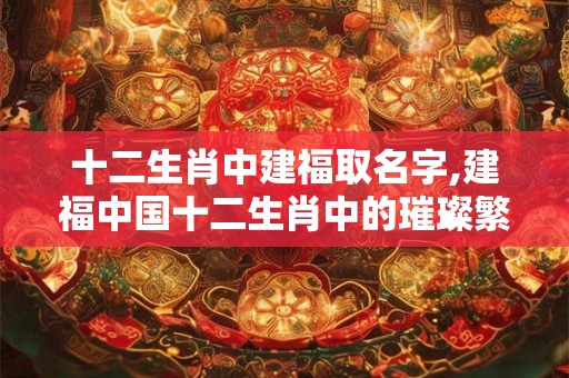 十二生肖中建福取名字,建福中国十二生肖中的璀璨繁星