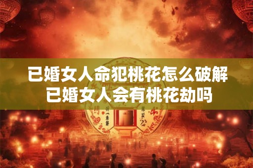 已婚女人命犯桃花怎么破解 已婚女人会有桃花劫吗