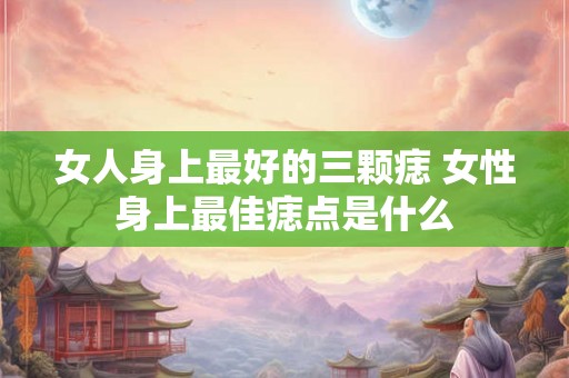 女人身上最好的三颗痣 女性身上最佳痣点是什么 女人身上最好的三颗痣 女性身上最佳痣点是什么