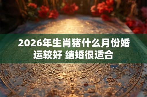 2026年生肖猪什么月份婚运较好 结婚很适合