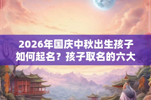 2026年国庆中秋出生孩子如何起名？孩子取名的六大技巧
