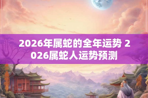 2026年属蛇的全年运势 2026属蛇人运势预测