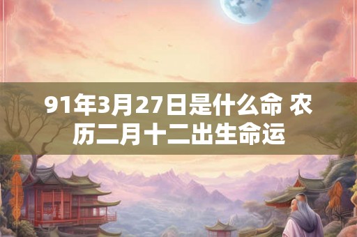91年3月27日是什么命 农历二月十二出生命运 91年3月27日是什么命 农历二月十二出生命运