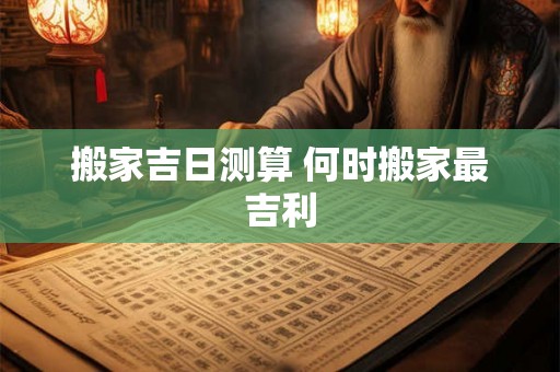搬家吉日测算 何时搬家最吉利