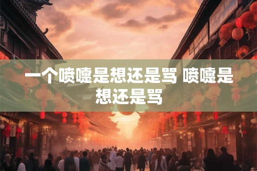 一个喷嚏是想还是骂 喷嚏是想还是骂