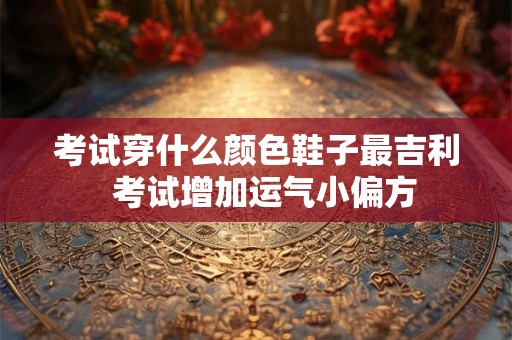 考试穿什么颜色鞋子最吉利  考试增加运气小偏方